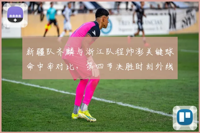 新疆队齐麟与浙江队程帅澎关键球命中率对比,第四节决胜时刻外线火力决定胜负
