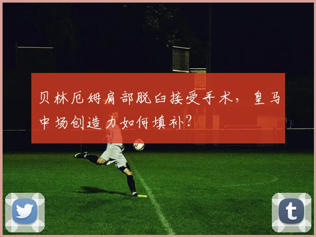 贝林厄姆肩部脱臼接受手术,皇马中场创造力如何填补?