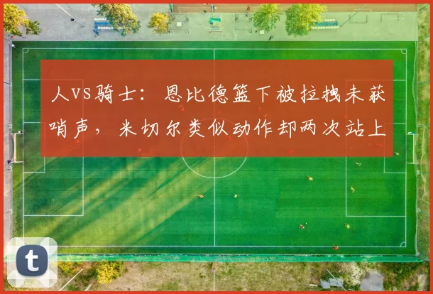 人vs骑士:恩比德篮下被拉拽未获哨声,米切尔类似动作却两次站上罚球线
