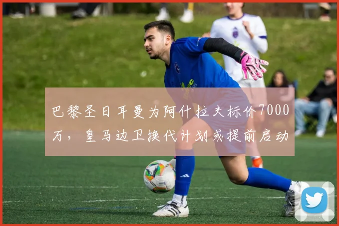 巴黎圣日耳曼为阿什拉夫标价7000万，皇马边卫换代计划或提前启动？
