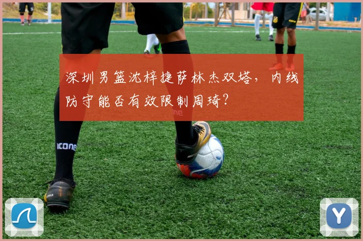 深圳男篮沈梓捷萨林杰双塔,内线防守能否有效限制周琦?