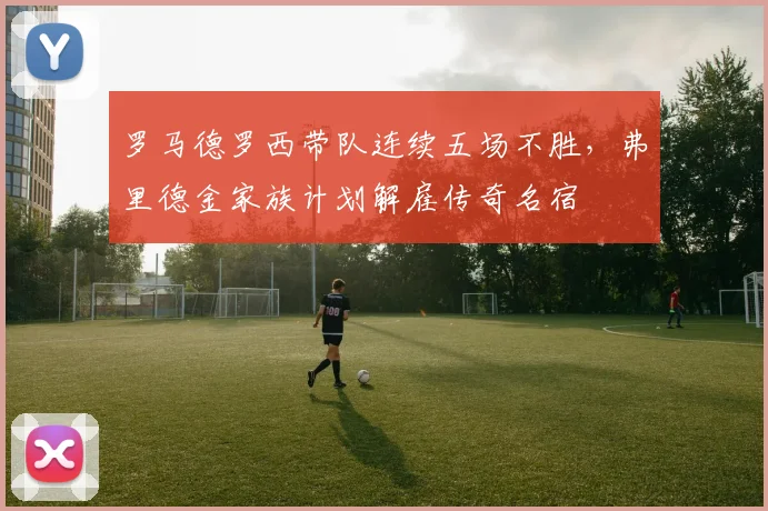 罗马德罗西带队连续五场不胜,弗里德金家族计划解雇传奇名宿