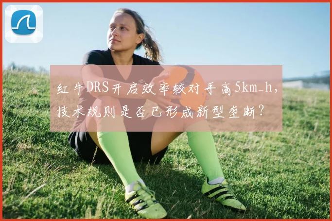 红牛DRS开启效率较对手高5km_h,技术规则是否已形成新型垄断?