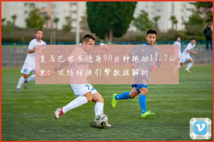 皇马巴尔韦德每90分钟跑动11.7公里:攻防转换引擎数据解析