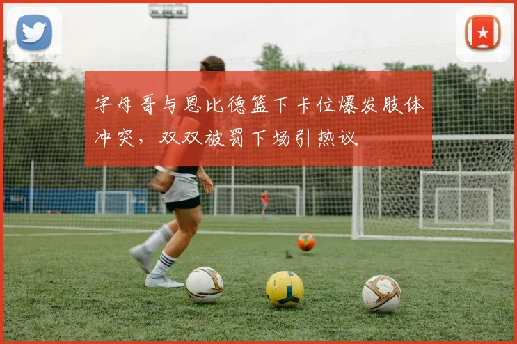 字母哥与恩比德篮下卡位爆发肢体冲突,双双被罚下场引热议