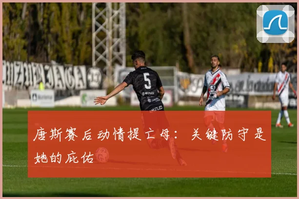 唐斯赛后动情提亡母：关键防守是她的庇佑