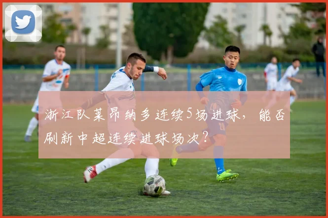 浙江队莱昂纳多连续5场进球,能否刷新中超连续进球场次?